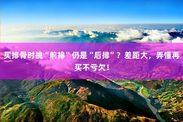 买排骨时挑“前排”仍是“后排”？差距大，弄懂再买不亏欠！