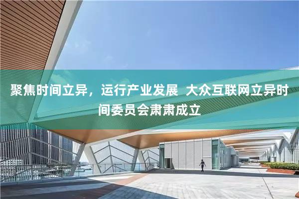 聚焦时间立异，运行产业发展  大众互联网立异时间委员会肃肃成立