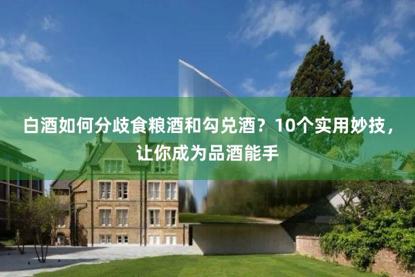 白酒如何分歧食粮酒和勾兑酒？10个实用妙技，让你成为品酒能手