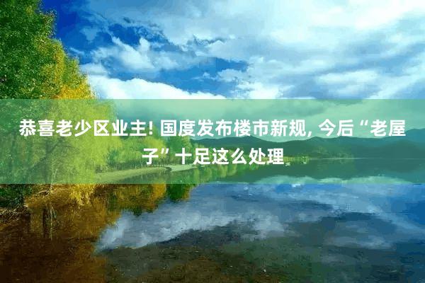 恭喜老少区业主! 国度发布楼市新规, 今后“老屋子”十足这么处理
