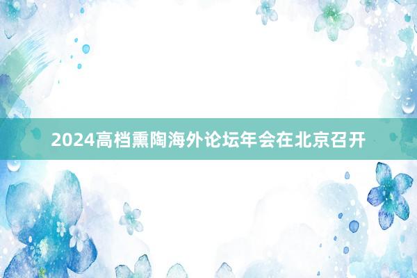 2024高档熏陶海外论坛年会在北京召开