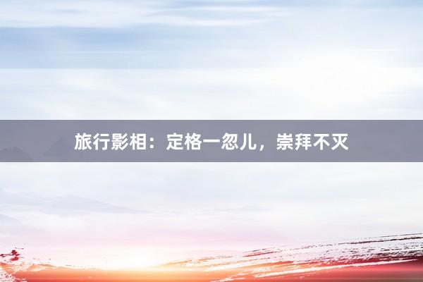 旅行影相：定格一忽儿，崇拜不灭