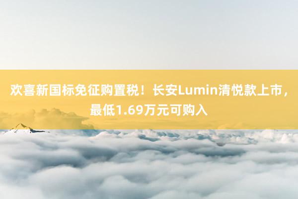 欢喜新国标免征购置税！长安Lumin清悦款上市，最低1.69万元可购入