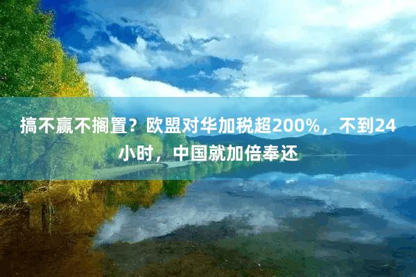 搞不赢不搁置？欧盟对华加税超200%，不到24小时，中国就加倍奉还