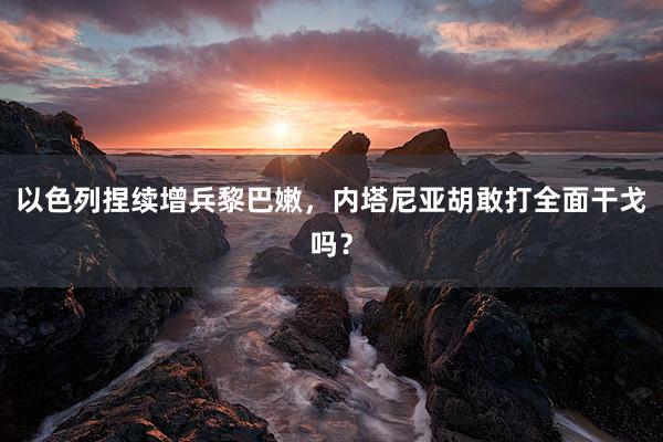 以色列捏续增兵黎巴嫩，内塔尼亚胡敢打全面干戈吗？