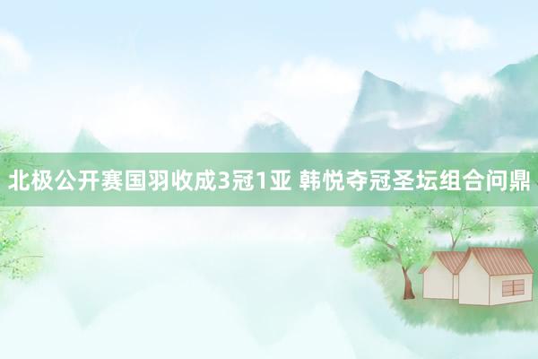 北极公开赛国羽收成3冠1亚 韩悦夺冠圣坛组合问鼎