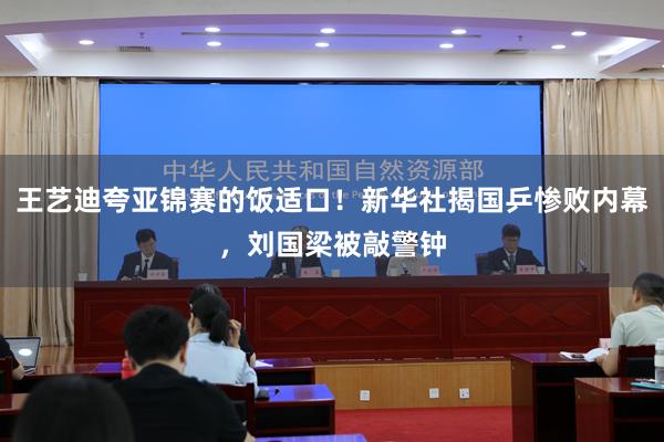 王艺迪夸亚锦赛的饭适口！新华社揭国乒惨败内幕，刘国梁被敲警钟