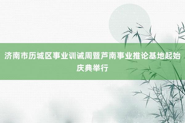 济南市历城区事业训诫周暨芦南事业推论基地起始庆典举行
