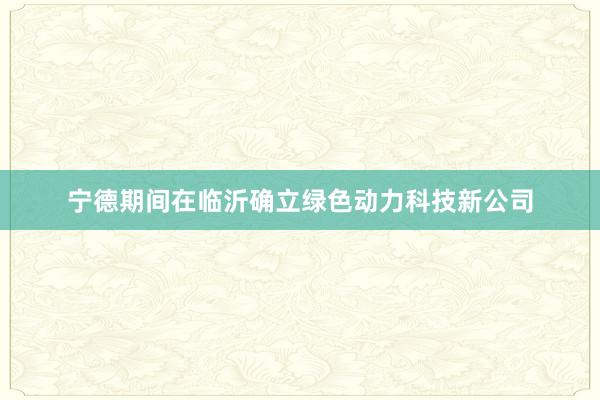 宁德期间在临沂确立绿色动力科技新公司