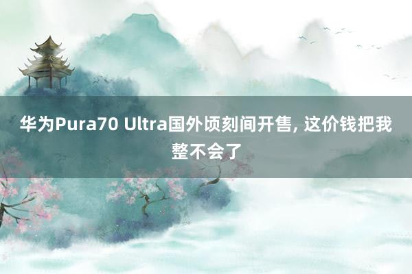 华为Pura70 Ultra国外顷刻间开售, 这价钱把我整不会了