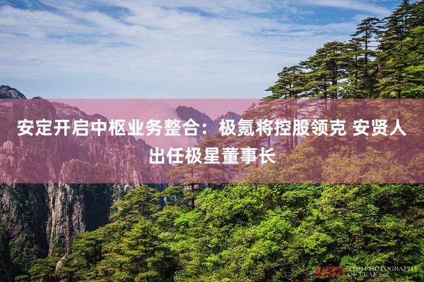 安定开启中枢业务整合：极氪将控股领克 安贤人出任极星董事长