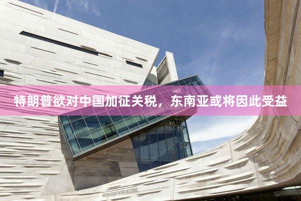 特朗普欲对中国加征关税，东南亚或将因此受益