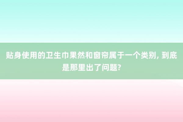贴身使用的卫生巾果然和窗帘属于一个类别, 到底是那里出了问题?