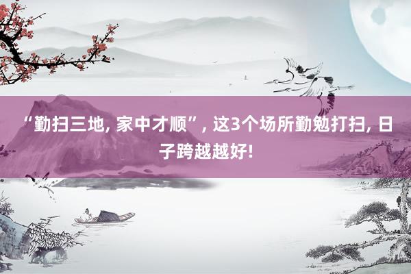 “勤扫三地, 家中才顺”, 这3个场所勤勉打扫, 日子跨越越好!