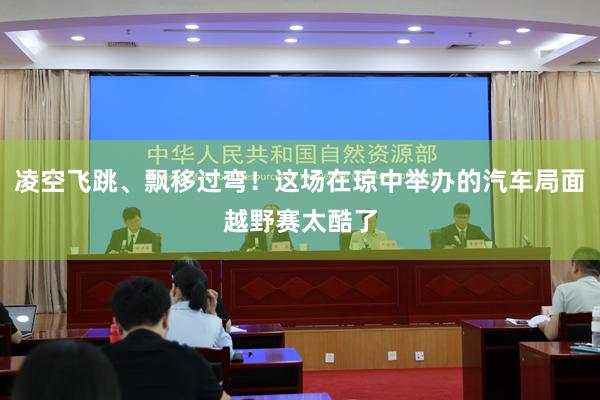 凌空飞跳、飘移过弯！这场在琼中举办的汽车局面越野赛太酷了