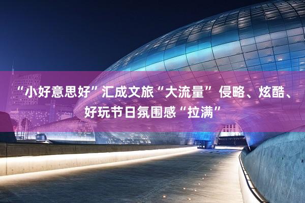 “小好意思好”汇成文旅“大流量” 侵略、炫酷、好玩节日氛围感“拉满”