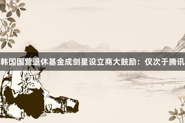 韩国国营退休基金成剑星设立商大鼓励：仅次于腾讯