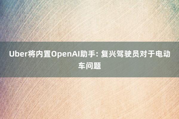 Uber将内置OpenAI助手: 复兴驾驶员对于电动车问题