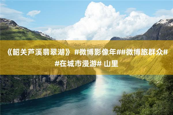 《韶关芦溪翡翠湖》 #微博影像年##微博旅群众##在城市漫游# 山里