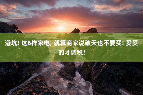避坑! 这6样家电, 就算商家说破天也不要买! 妥妥的才调税!