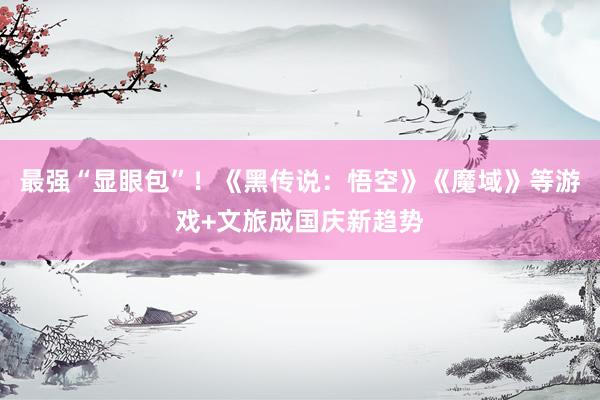最强“显眼包”！《黑传说：悟空》《魔域》等游戏+文旅成国庆新趋势