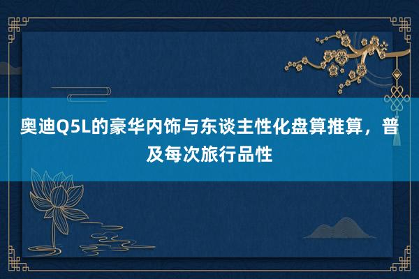 奥迪Q5L的豪华内饰与东谈主性化盘算推算，普及每次旅行品性