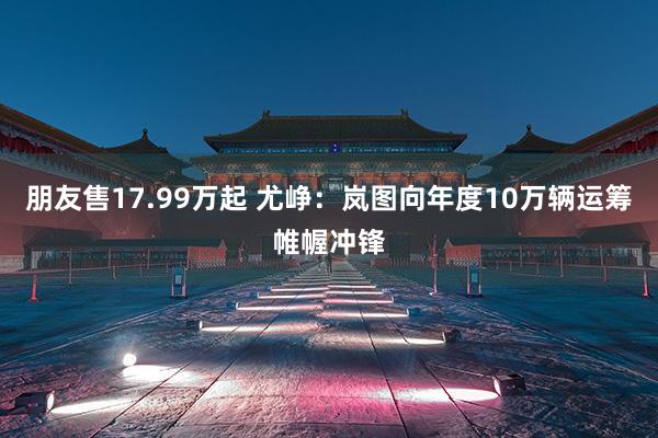 朋友售17.99万起 尤峥：岚图向年度10万辆运筹帷幄冲锋