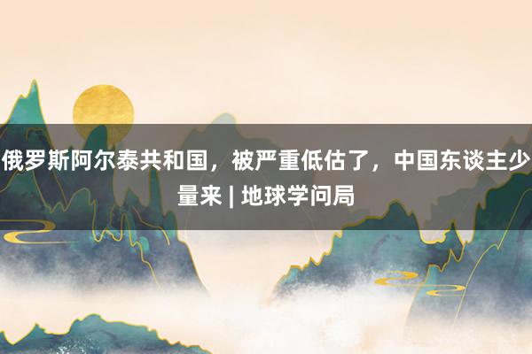 俄罗斯阿尔泰共和国，被严重低估了，中国东谈主少量来 | 地球学问局